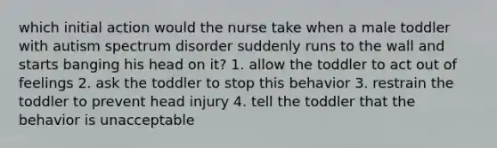 which initial action would the nurse take when a male toddler with autism spectrum disorder suddenly runs to the wall and starts banging his head on it? 1. allow the toddler to act out of feelings 2. ask the toddler to stop this behavior 3. restrain the toddler to prevent head injury 4. tell the toddler that the behavior is unacceptable