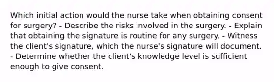 Which initial action would the nurse take when obtaining consent for surgery? - Describe the risks involved in the surgery. - Explain that obtaining the signature is routine for any surgery. - Witness the client's signature, which the nurse's signature will document. - Determine whether the client's knowledge level is sufficient enough to give consent.