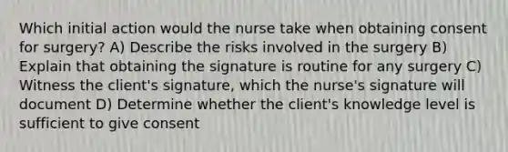 Which initial action would the nurse take when obtaining consent for surgery? A) Describe the risks involved in the surgery B) Explain that obtaining the signature is routine for any surgery C) Witness the client's signature, which the nurse's signature will document D) Determine whether the client's knowledge level is sufficient to give consent