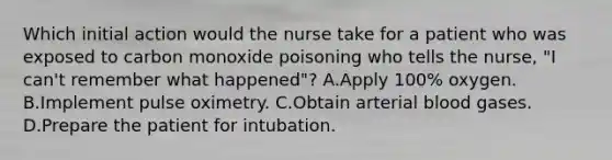 Which initial action would the nurse take for a patient who was exposed to carbon monoxide poisoning who tells the nurse, "I can't remember what happened"? A.Apply 100% oxygen. B.Implement pulse oximetry. C.Obtain arterial blood gases. D.Prepare the patient for intubation.