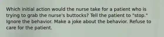 Which initial action would the nurse take for a patient who is trying to grab the nurse's buttocks? Tell the patient to "stop." Ignore the behavior. Make a joke about the behavior. Refuse to care for the patient.