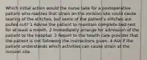 Which initial action would the nurse take for a postoperative patient who realizes that strain on the incision site could cause tearing of the stitches, but some of the patient's stitches are pulled out? 1 Advise the patient to maintain complete bed rest for at least a month. 2 Immediately arrange for admission of the patient to the hospital. 3 Report to the health care provider that the patient is not following the instructions given. 4 Ask if the patient understands which activities can cause strain at the incision site.