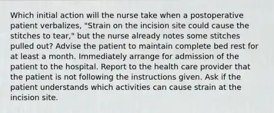 Which initial action will the nurse take when a postoperative patient verbalizes, "Strain on the incision site could cause the stitches to tear," but the nurse already notes some stitches pulled out? Advise the patient to maintain complete bed rest for at least a month. Immediately arrange for admission of the patient to the hospital. Report to the health care provider that the patient is not following the instructions given. Ask if the patient understands which activities can cause strain at the incision site.