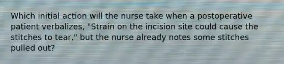 Which initial action will the nurse take when a postoperative patient verbalizes, "Strain on the incision site could cause the stitches to tear," but the nurse already notes some stitches pulled out?