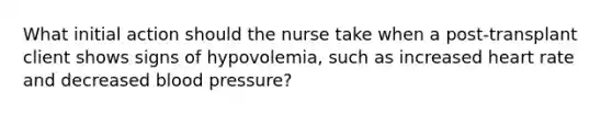 What initial action should the nurse take when a post-transplant client shows signs of hypovolemia, such as increased heart rate and decreased blood pressure?