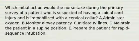 Which initial action would the nurse take during the primary survey of a patient who is suspected of having a spinal cord injury and is immobilized with a cervical collar? A.Administer oxygen. B.Monitor airway patency. C.Initiate IV lines. D.Maintain the patient in a supine position. E.Prepare the patient for rapid-sequence intubation.