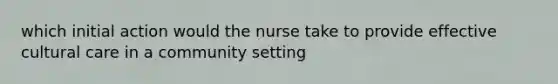 which initial action would the nurse take to provide effective cultural care in a community setting