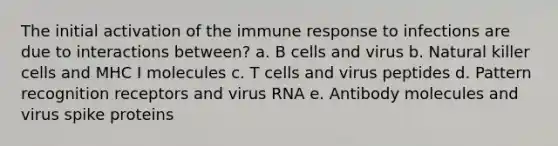 The initial activation of the immune response to infections are due to interactions between? a. B cells and virus b. Natural killer cells and MHC I molecules c. T cells and virus peptides d. Pattern recognition receptors and virus RNA e. Antibody molecules and virus spike proteins