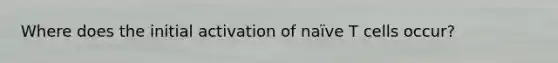 Where does the initial activation of naïve T cells occur?