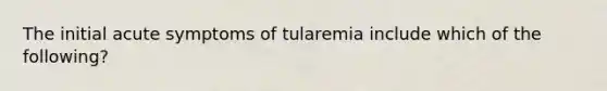 The initial acute symptoms of tularemia include which of the following?