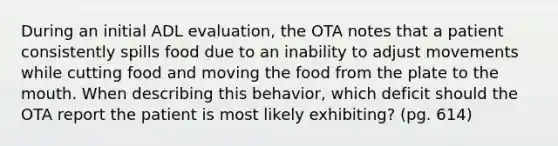 During an initial ADL evaluation, the OTA notes that a patient consistently spills food due to an inability to adjust movements while cutting food and moving the food from the plate to the mouth. When describing this behavior, which deficit should the OTA report the patient is most likely exhibiting? (pg. 614)