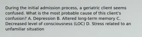 During the initial admission process, a geriatric client seems confused. What is the most probable cause of this client's confusion? A. Depression B. Altered long-term memory C. Decreased level of consciousness (LOC) D. Stress related to an unfamiliar situation