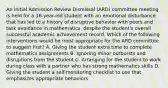 An initial Admission Review Dismissal (ARD) committee meeting is held for a 16-year-old student with an emotional disturbance that has led to a history of disruptive behavior with peers and task avoidance in mathematics, despite the student's overall successful academic achievement record. Which of the following interventions would be most appropriate for the ARD committee to suggest first? A. Giving the student extra time to complete mathematics assignments B. Ignoring minor outbursts and disruptions from the student C. Arranging for the student to work during class with a partner who has strong mathematics skills D. Giving the student a self-monitoring checklist to use that emphasizes appropriate behaviors