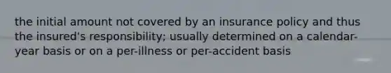 the initial amount not covered by an insurance policy and thus the insured's responsibility; usually determined on a calendar-year basis or on a per-illness or per-accident basis