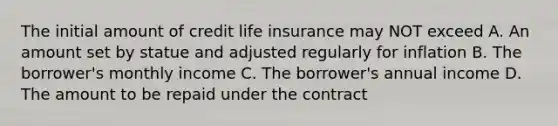 The initial amount of credit life insurance may NOT exceed A. An amount set by statue and adjusted regularly for inflation B. The borrower's monthly income C. The borrower's annual income D. The amount to be repaid under the contract