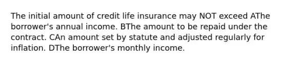 The initial amount of credit life insurance may NOT exceed AThe borrower's annual income. BThe amount to be repaid under the contract. CAn amount set by statute and adjusted regularly for inflation. DThe borrower's monthly income.