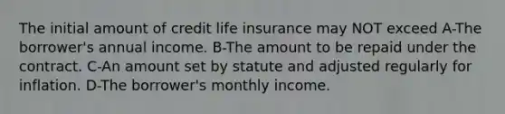 The initial amount of credit life insurance may NOT exceed A-The borrower's annual income. B-The amount to be repaid under the contract. C-An amount set by statute and adjusted regularly for inflation. D-The borrower's monthly income.