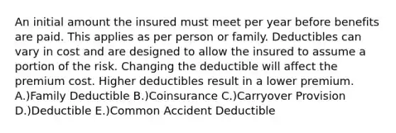 An initial amount the insured must meet per year before benefits are paid. This applies as per person or family. Deductibles can vary in cost and are designed to allow the insured to assume a portion of the risk. Changing the deductible will affect the premium cost. Higher deductibles result in a lower premium. A.)Family Deductible B.)Coinsurance C.)Carryover Provision D.)Deductible E.)Common Accident Deductible