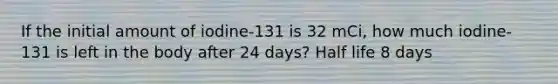 If the initial amount of iodine-131 is 32 mCi, how much iodine-131 is left in the body after 24 days? Half life 8 days