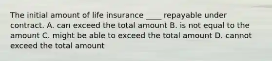 The initial amount of life insurance ____ repayable under contract. A. can exceed the total amount B. is not equal to the amount C. might be able to exceed the total amount D. cannot exceed the total amount