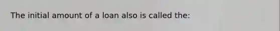 The initial amount of a loan also is called the: