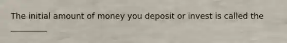 The initial amount of money you deposit or invest is called the _________