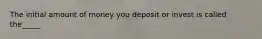 The initial amount of money you deposit or invest is called the_____