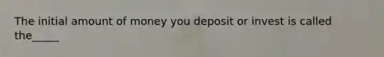 The initial amount of money you deposit or invest is called the_____