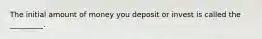 The initial amount of money you deposit or invest is called the _________.