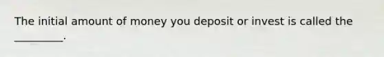 The initial amount of money you deposit or invest is called the _________.