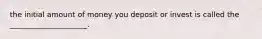 the initial amount of money you deposit or invest is called the _____________________.