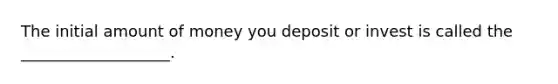 The initial amount of money you deposit or invest is called the ___________________.