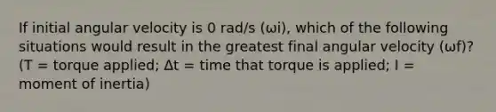 If initial angular velocity is 0 rad/s (ωi), which of the following situations would result in the greatest final angular velocity (ωf)? (T = torque applied; Δt = time that torque is applied; I = moment of inertia)