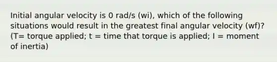 Initial angular velocity is 0 rad/s (wi), which of the following situations would result in the greatest final angular velocity (wf)? (T= torque applied; t = time that torque is applied; I = moment of inertia)