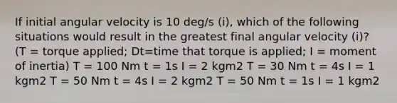 If initial angular velocity is 10 deg/s (i), which of the following situations would result in the greatest final angular velocity (i)? (T = torque applied; Dt=time that torque is applied; I = moment of inertia) T = 100 Nm t = 1s I = 2 kgm2 T = 30 Nm t = 4s I = 1 kgm2 T = 50 Nm t = 4s I = 2 kgm2 T = 50 Nm t = 1s I = 1 kgm2