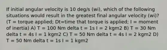 If initial angular velocity is 10 deg/s (wi), which of the following situations would result in the greatest final angular velocity (wi)? (T = torque applied; Dt=time that torque is applied; I = moment of inertia) A) T = 100 Nm delta t = 1s I = 2 kgm2 B) T = 30 Nm delta t = 4s I = 1 kgm2 C) T = 50 Nm delta t = 4s I = 2 kgm2 D) T = 50 Nm delta t = 1s I = 1 kgm2