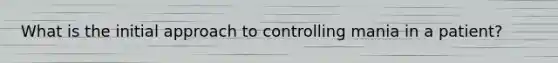 What is the initial approach to controlling mania in a patient?