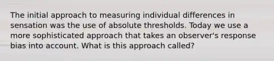 The initial approach to measuring individual differences in sensation was the use of absolute thresholds. Today we use a more sophisticated approach that takes an observer's response bias into account. What is this approach called?