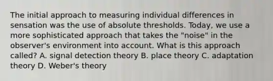 The initial approach to measuring individual differences in sensation was the use of absolute thresholds. Today, we use a more sophisticated approach that takes the "noise" in the observer's environment into account. What is this approach called? A. signal detection theory B. place theory C. adaptation theory D. Weber's theory