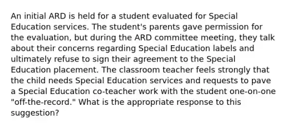 An initial ARD is held for a student evaluated for Special Education services. The student's parents gave permission for the evaluation, but during the ARD committee meeting, they talk about their concerns regarding Special Education labels and ultimately refuse to sign their agreement to the Special Education placement. The classroom teacher feels strongly that the child needs Special Education services and requests to pave a Special Education co-teacher work with the student one-on-one "off-the-record." What is the appropriate response to this suggestion?