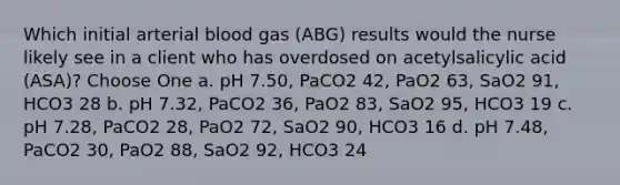 Which initial arterial blood gas (ABG) results would the nurse likely see in a client who has overdosed on acetylsalicylic acid (ASA)? Choose One a. pH 7.50, PaCO2 42, PaO2 63, SaO2 91, HCO3 28 b. pH 7.32, PaCO2 36, PaO2 83, SaO2 95, HCO3 19 c. pH 7.28, PaCO2 28, PaO2 72, SaO2 90, HCO3 16 d. pH 7.48, PaCO2 30, PaO2 88, SaO2 92, HCO3 24