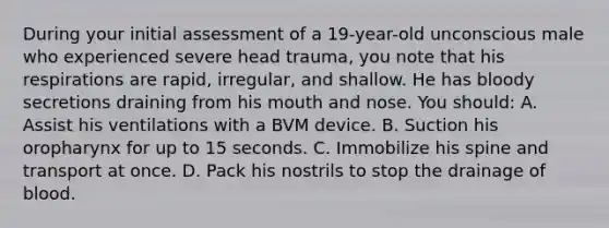 During your initial assessment of a 19-year-old unconscious male who experienced severe head trauma, you note that his respirations are rapid, irregular, and shallow. He has bloody secretions draining from his mouth and nose. You should: A. Assist his ventilations with a BVM device. B. Suction his oropharynx for up to 15 seconds. C. Immobilize his spine and transport at once. D. Pack his nostrils to stop the drainage of blood.