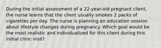 During the initial assessment of a 22-year-old pregnant client, the nurse learns that the client usually smokes 2 packs of cigarettes per day. The nurse is planning an education session about lifestyle changes during pregnancy. Which goal would be the most realistic and individualized for this client during this initial clinic visit?