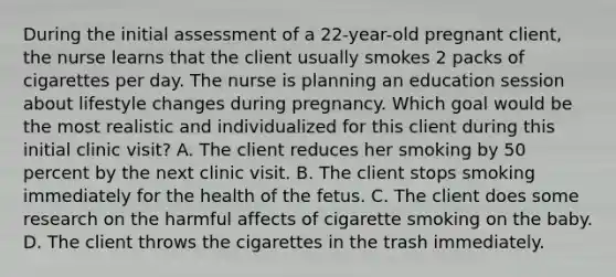 During the initial assessment of a 22-year-old pregnant client, the nurse learns that the client usually smokes 2 packs of cigarettes per day. The nurse is planning an education session about lifestyle changes during pregnancy. Which goal would be the most realistic and individualized for this client during this initial clinic visit? A. The client reduces her smoking by 50 percent by the next clinic visit. B. The client stops smoking immediately for the health of the fetus. C. The client does some research on the harmful affects of cigarette smoking on the baby. D. The client throws the cigarettes in the trash immediately.