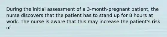 During the initial assessment of a 3-month-pregnant patient, the nurse discovers that the patient has to stand up for 8 hours at work. The nurse is aware that this may increase the patient's risk of