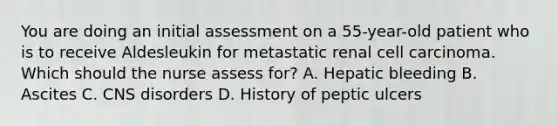 You are doing an initial assessment on a 55-year-old patient who is to receive Aldesleukin for metastatic renal cell carcinoma. Which should the nurse assess for? A. Hepatic bleeding B. Ascites C. CNS disorders D. History of peptic ulcers