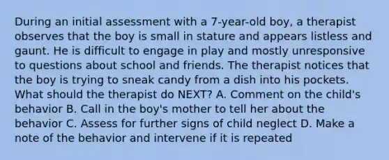 During an initial assessment with a 7-year-old boy, a therapist observes that the boy is small in stature and appears listless and gaunt. He is difficult to engage in play and mostly unresponsive to questions about school and friends. The therapist notices that the boy is trying to sneak candy from a dish into his pockets. What should the therapist do NEXT? A. Comment on the child's behavior B. Call in the boy's mother to tell her about the behavior C. Assess for further signs of child neglect D. Make a note of the behavior and intervene if it is repeated