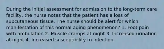 During the initial assessment for admission to the long-term care facility, the nurse notes that the patient has a loss of subcutaneous tissue. The nurse should be alert for which manifestation of this normal aging phenomenon? 1. Foot pain with ambulation 2. Muscle cramps at night 3. Increased urination at night 4. Increased susceptibility to infection