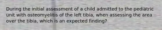 During the initial assessment of a child admitted to the pediatric unit with osteomyelitis of the left tibia, when assessing the area over the tibia, which is an expected finding?