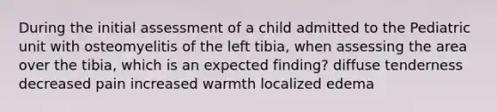 During the initial assessment of a child admitted to the Pediatric unit with osteomyelitis of the left tibia, when assessing the area over the tibia, which is an expected finding? diffuse tenderness decreased pain increased warmth localized edema